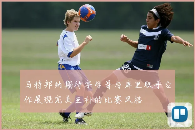 马特邦纳期待字母哥与库里联手合作展现完美互补的比赛风格