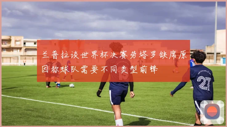 兰普拉谈世界杯决赛劳塔罗缺席原因称球队需要不同类型前锋
