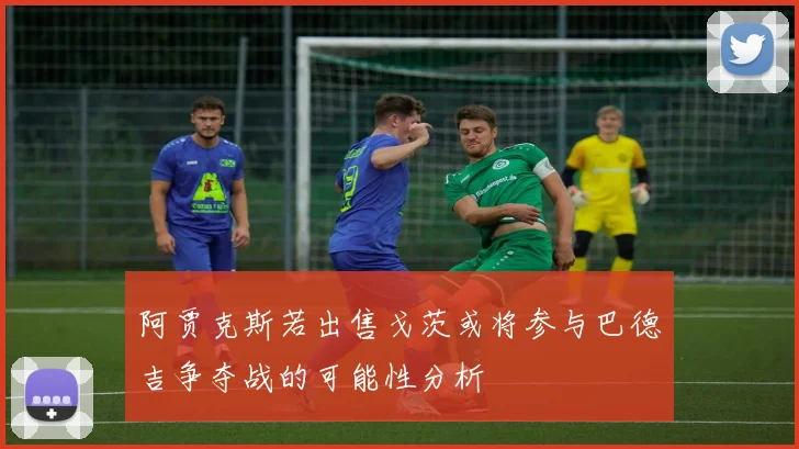 阿贾克斯若出售戈茨或将参与巴德吉争夺战的可能性分析