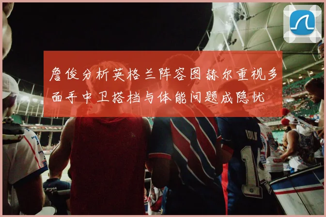 詹俊分析英格兰阵容图赫尔重视多面手中卫搭档与体能问题成隐忧