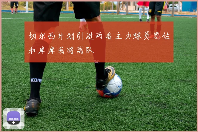 切尔西计划引进两名主力球员恩佐和库库或将离队