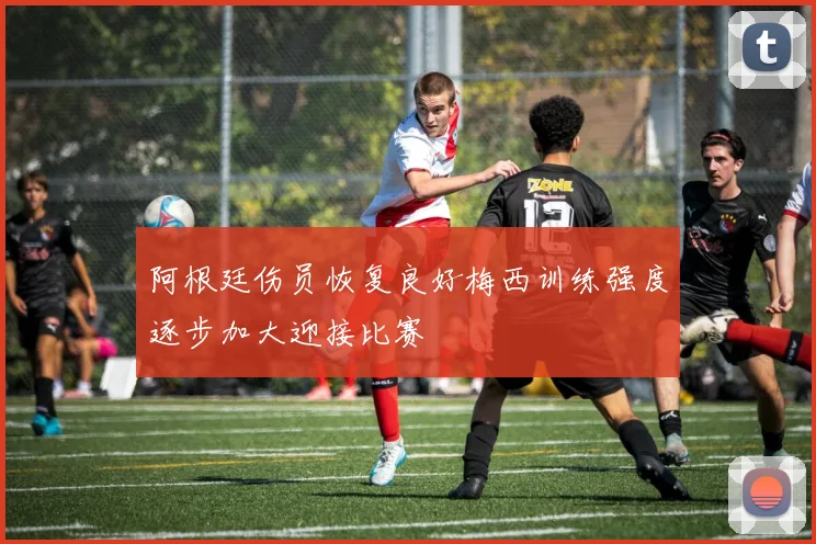 阿根廷伤员恢复良好梅西训练强度逐步加大迎接比赛