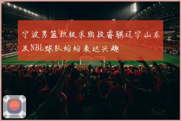 宁波男篮积极求购段睿骐辽宁山东及NBL球队纷纷表达兴趣