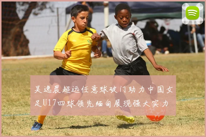 吴逸晨超远任意球破门助力中国女足U17四球领先缅甸展现强大实力