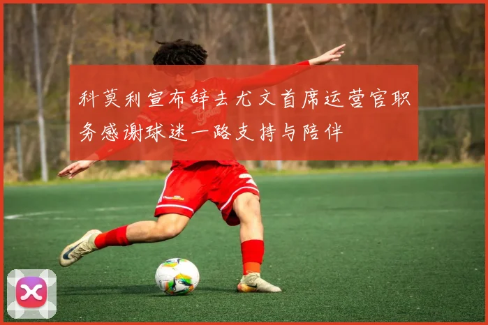 科莫利宣布辞去尤文首席运营官职务感谢球迷一路支持与陪伴