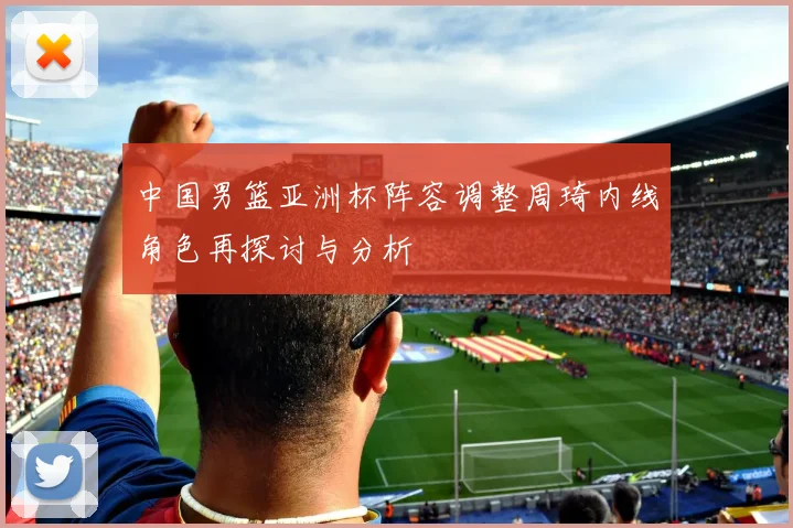 中国男篮亚洲杯阵容调整周琦内线角色再探讨与分析
