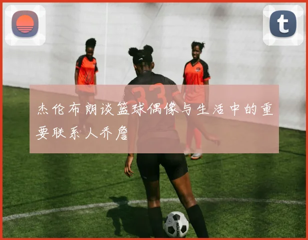 杰伦布朗谈篮球偶像与生活中的重要联系人乔詹