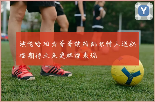 迪伦哈珀为哥哥续约凯尔特人送祝福期待未来更辉煌表现