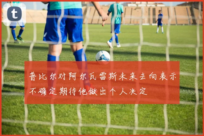 普比尔对阿尔瓦雷斯未来去向表示不确定期待他做出个人决定
