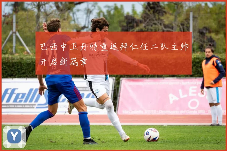 巴西中卫丹特重返拜仁任二队主帅开启新篇章