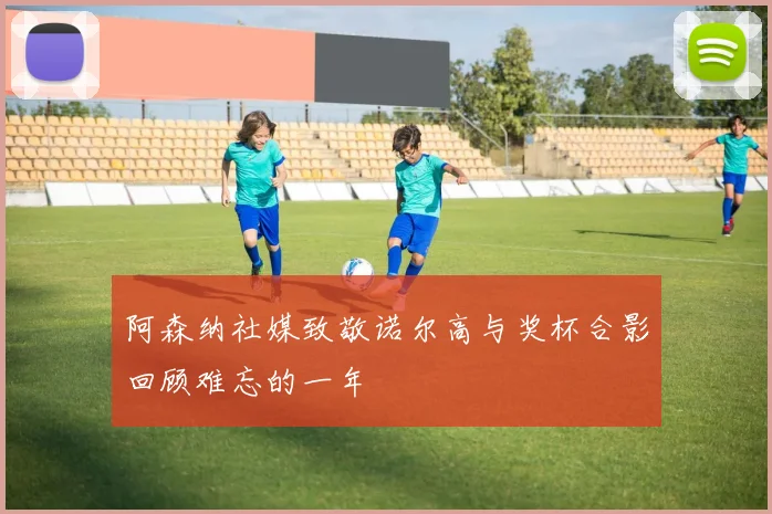 阿森纳社媒致敬诺尔高与奖杯合影回顾难忘的一年