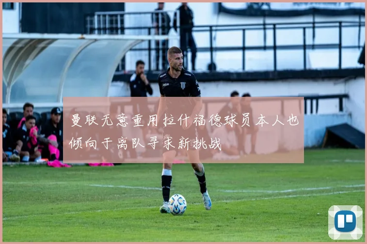 曼联无意重用拉什福德球员本人也倾向于离队寻求新挑战