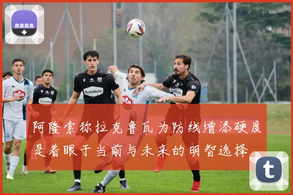 阿隆索称拉克鲁瓦为防线增添硬度是着眼于当前与未来的明智选择