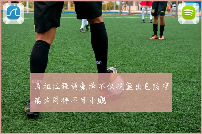 马祖拉强调豪泽不仅投篮出色防守能力同样不可小觑