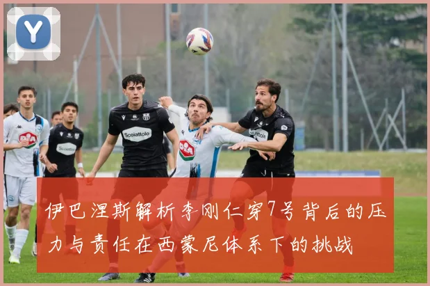 伊巴涅斯解析李刚仁穿7号背后的压力与责任在西蒙尼体系下的挑战