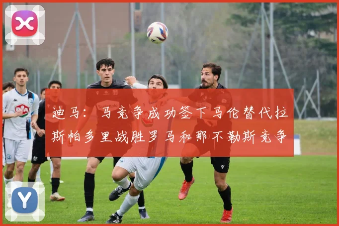 迪马：马竞争成功签下马伦替代拉斯帕多里战胜罗马和那不勒斯竞争