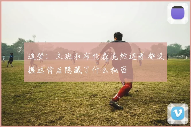 追梦：文班和布伦森竟然连手都没握这背后隐藏了什么秘密