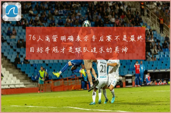 76人高管明确表示季后赛不是最终目标夺冠才是球队追求的真谛