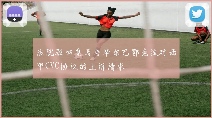 法院驳回皇马与毕尔巴鄂竞技对西甲CVC协议的上诉请求