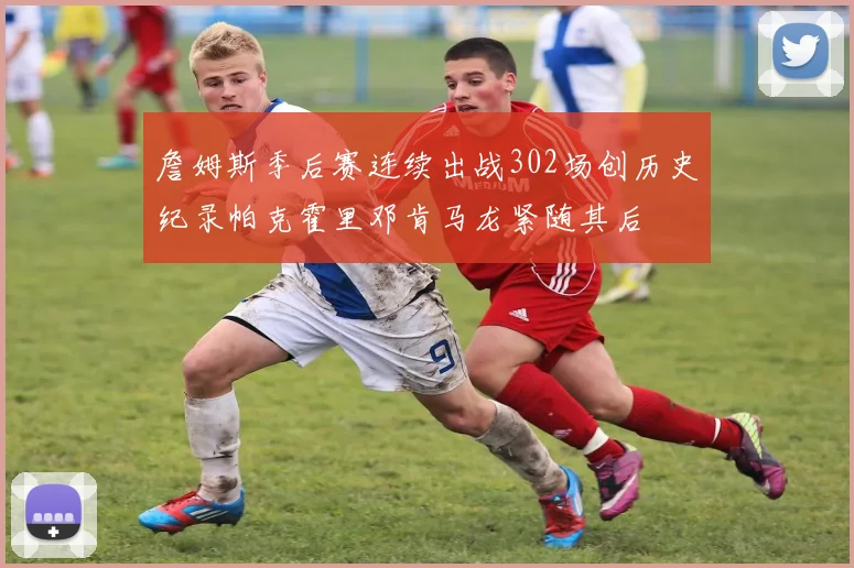 詹姆斯季后赛连续出战302场创历史纪录帕克霍里邓肯马龙紧随其后