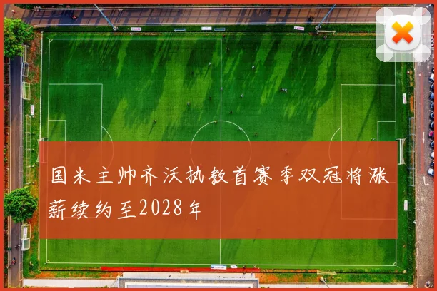 国米主帅齐沃执教首赛季双冠将涨薪续约至2028年