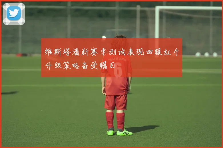 维斯塔潘新赛季测试表现回暖红牛升级策略备受瞩目