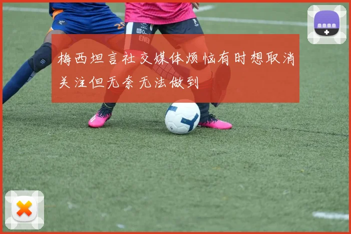 梅西坦言社交媒体烦恼有时想取消关注但无奈无法做到