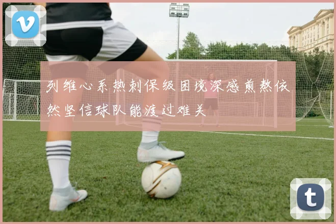 列维心系热刺保级困境深感煎熬依然坚信球队能渡过难关