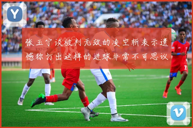 张玉宁谈被判无效的凌空斩表示遗憾称打出这样的进球非常不可思议