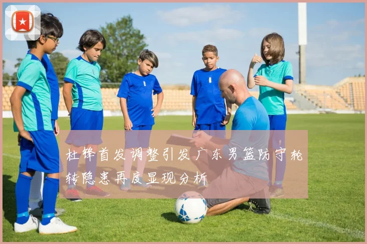 杜锋首发调整引发广东男篮防守轮转隐患再度显现分析