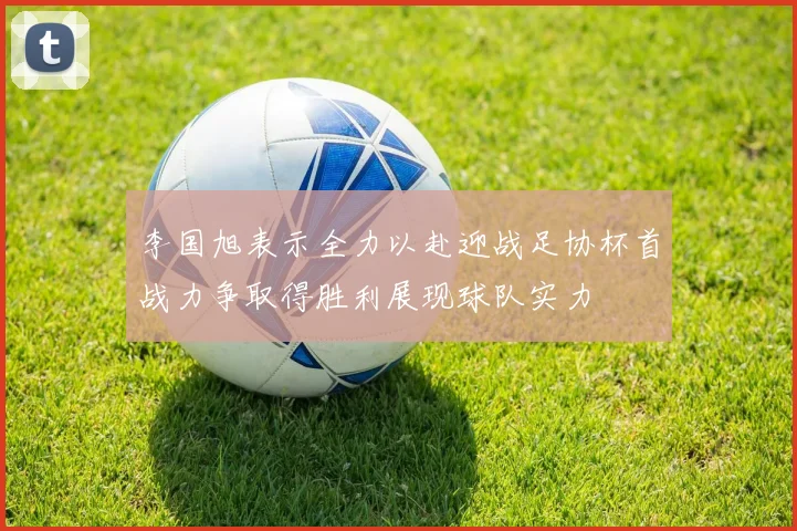 李国旭表示全力以赴迎战足协杯首战力争取得胜利展现球队实力